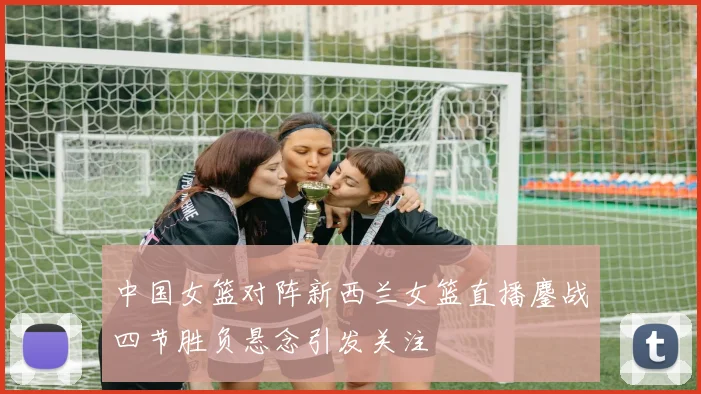 中国女篮对阵新西兰女篮直播鏖战四节胜负悬念引发关注