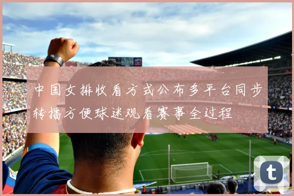 中国女排收看方式公布多平台同步转播方便球迷观看赛事全过程