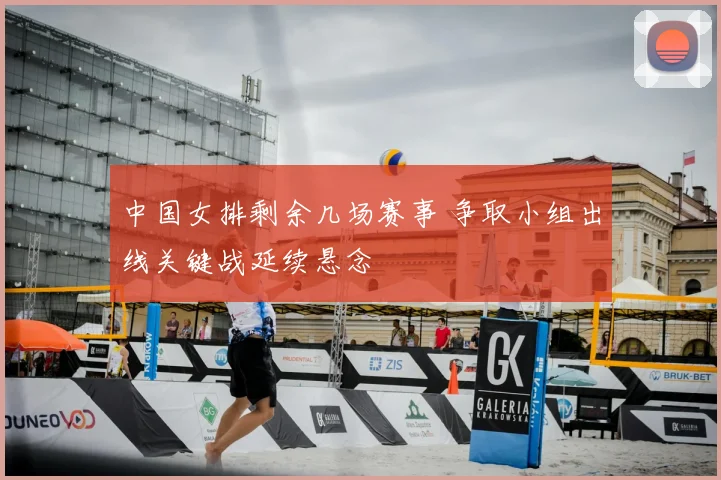 中国女排剩余几场赛事 争取小组出线关键战延续悬念