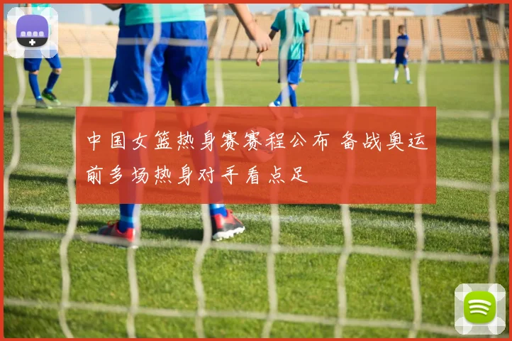 中国女篮热身赛赛程公布 备战奥运前多场热身对手看点足