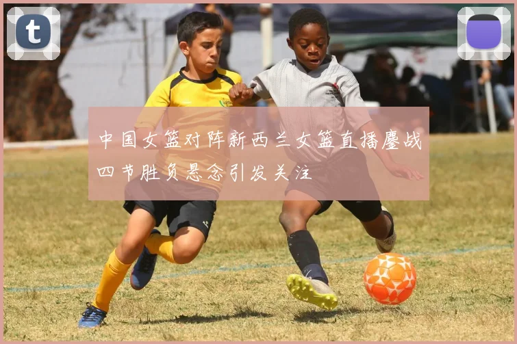 中国女篮对阵新西兰女篮直播鏖战四节胜负悬念引发关注