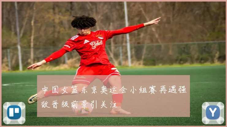 中国女篮东京奥运会小组赛再遇强敌晋级前景引关注