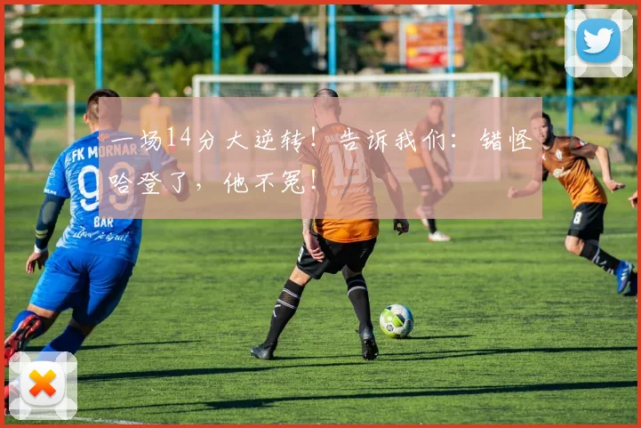 一场14分大逆转！告诉我们：错怪哈登了，他不冤！