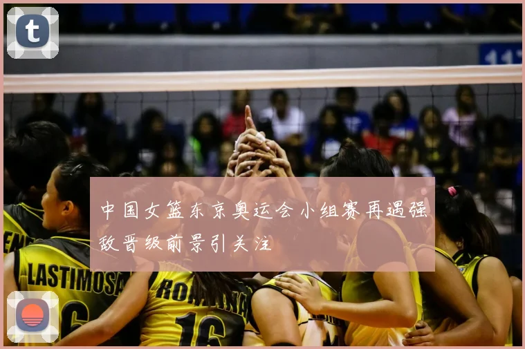 中国女篮东京奥运会小组赛再遇强敌晋级前景引关注