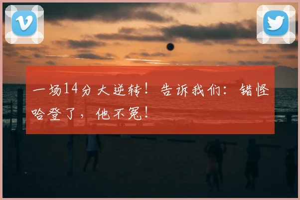 一场14分大逆转！告诉我们：错怪哈登了，他不冤！