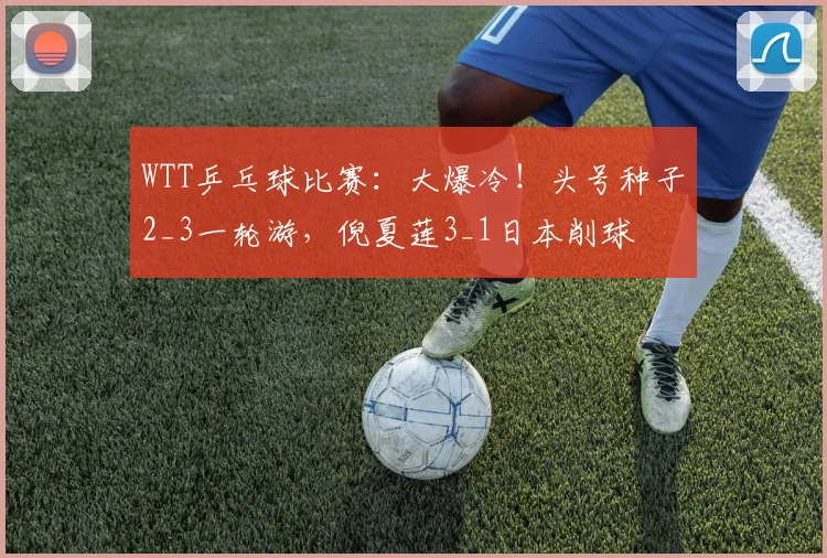 WTT乒乓球比赛：大爆冷！头号种子2_3一轮游，倪夏莲3_1日本削球