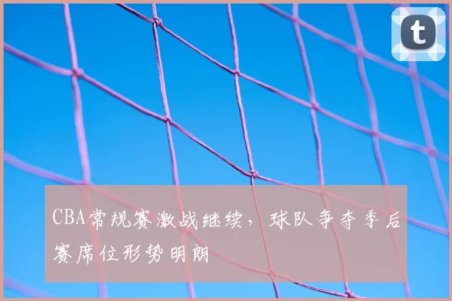 CBA常规赛激战继续，球队争夺季后赛席位形势明朗