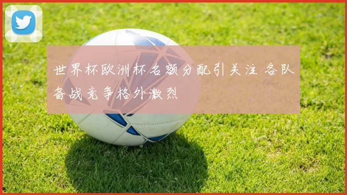 世界杯欧洲杯名额分配引关注 各队备战竞争格外激烈
